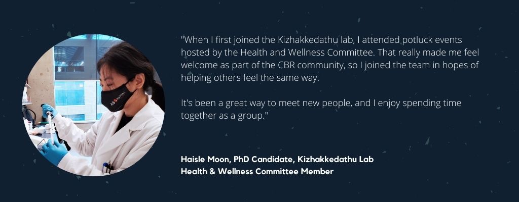 "When I first joined the Kizhakkedathu Lab, I attended potluck events hosted by the Health and Wellness Committee. That really made me feel welcome as part of the CBR community, so I joined the team in hopes of helping others feel the same way. It's been a great way to meet new people, and I enjoy spending time together as a group," says Haisle Moon, PhD Candidate, Kizhakkedathu Lab and CBR Health and Wellness Committee Member