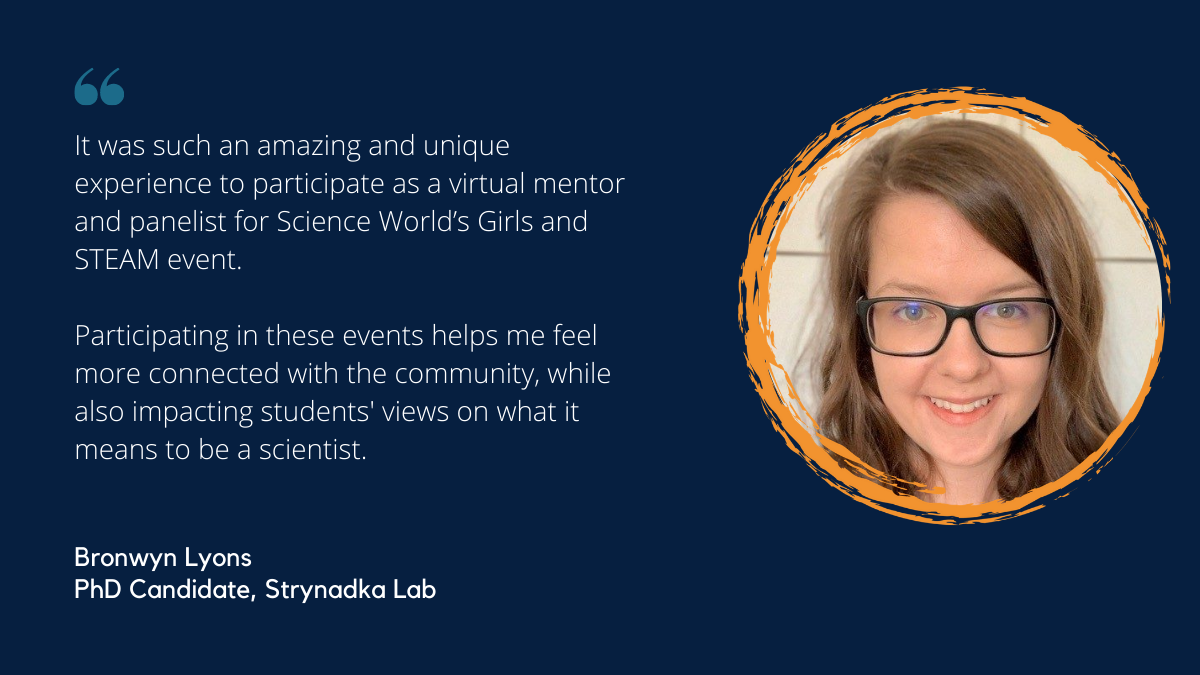 Quote from Bronwyn Lyons, PhD Student in the Strynadka Lab and Girls and STEAM 2021 participant: It was such an amazing and unique experience to participate as a virtual mentor and panelist for Science World’s Girls and STEAM event. Participating in these events helps me feel more connected with the community, while also impacting students' views on what it means to be a scientist.