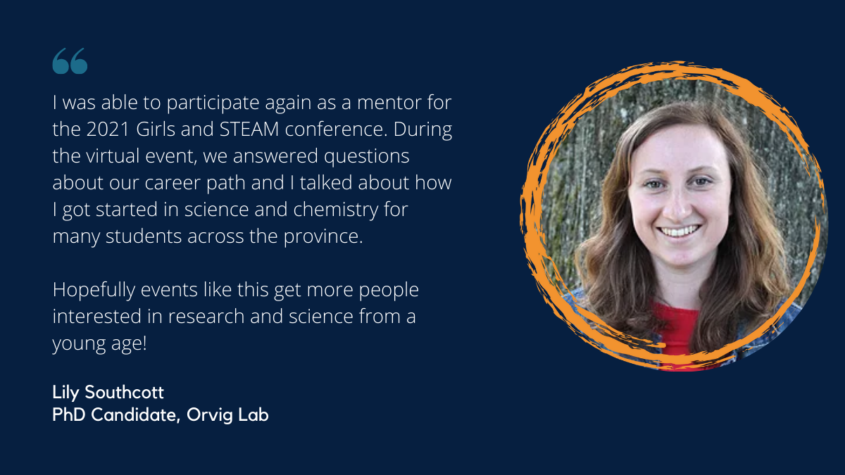Quote from Lily Southcott, PhD Student in the Orvig Lab and Girls and STEAM 2021 participant: I was able to participate again as a mentor for the 2021 Girls and STEAM conference. During the virtual event, we answered questions about our career path and I talked about how I got started in science and chemistry for many students across the province. Hopefully events like this get more people interested in research and science from a young age!